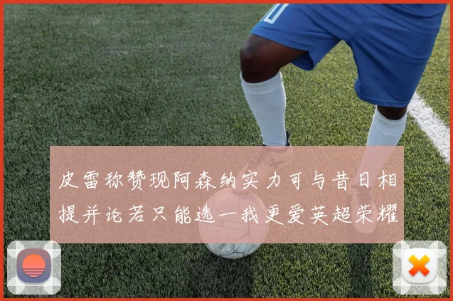 皮雷称赞现阿森纳实力可与昔日相提并论若只能选一我更爱英超荣耀
