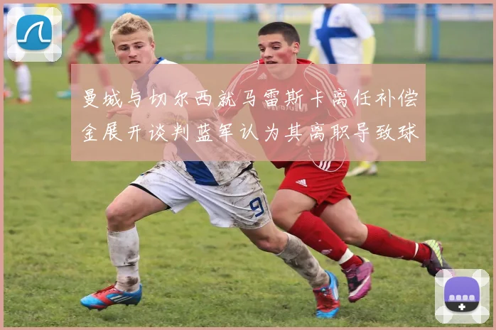 曼城与切尔西就马雷斯卡离任补偿金展开谈判蓝军认为其离职导致球队崩盘