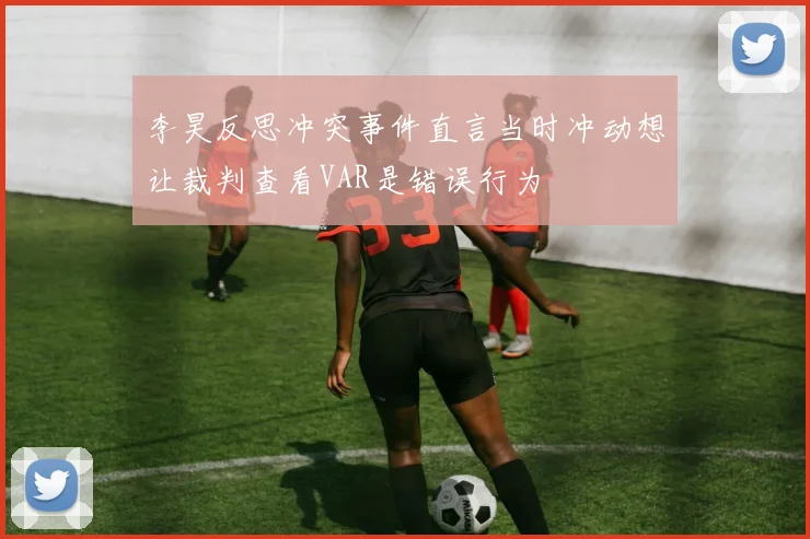 李昊反思冲突事件直言当时冲动想让裁判查看VAR是错误行为
