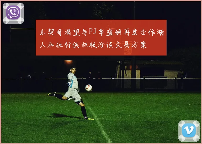 东契奇渴望与PJ华盛顿再度合作湖人和独行侠积极洽谈交易方案