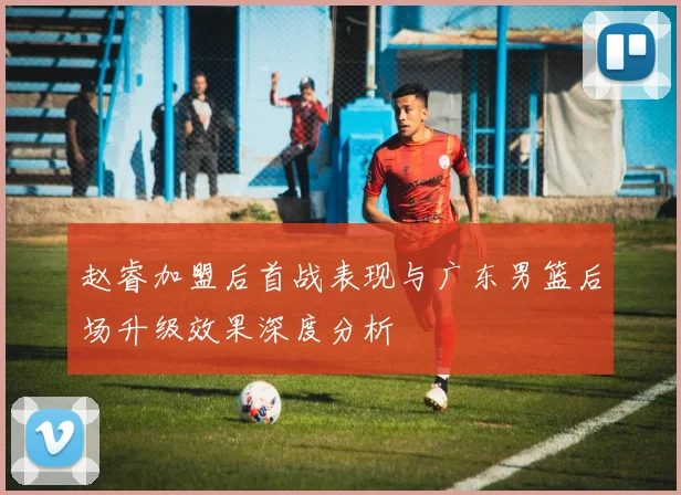 赵睿加盟后首战表现与广东男篮后场升级效果深度分析