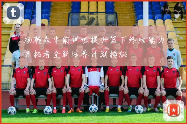 杨瀚森季前训练提升篮下终结能力开拓者全新培养计划揭秘
